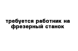 требуется работник на фрезерный станок